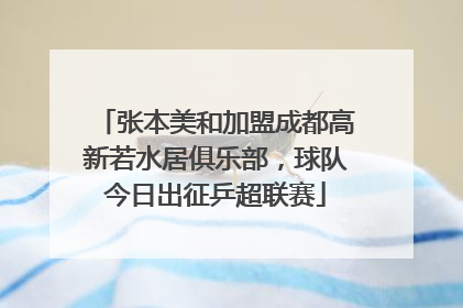 张本美和加盟成都高新若水居俱乐部，球队今日出征乒超联赛